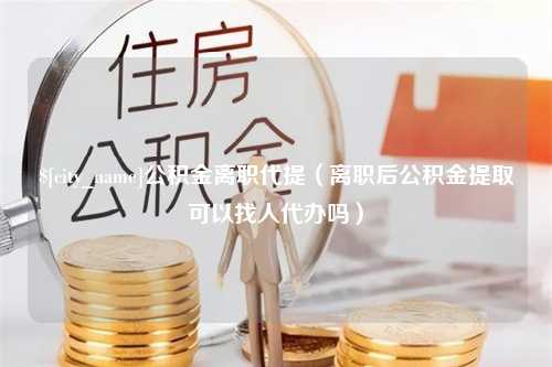 淮南公积金离职代提（离职后公积金提取可以找人代办吗）