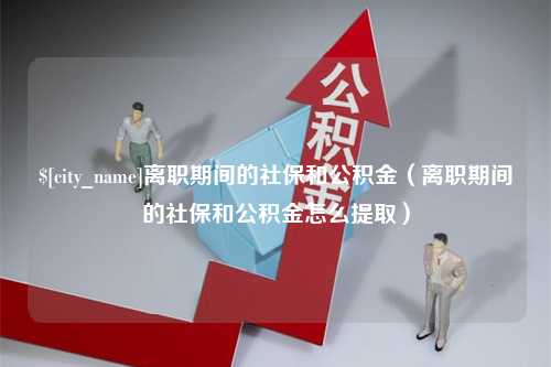 淮南离职期间的社保和公积金（离职期间的社保和公积金怎么提取）