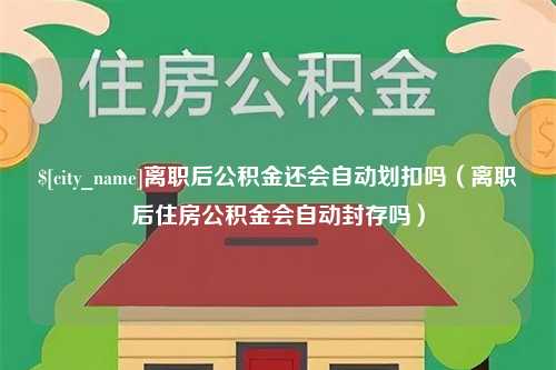 淮南离职后公积金还会自动划扣吗（离职后住房公积金会自动封存吗）