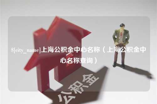 淮南上海公积金中心名称（上海公积金中心名称查询）