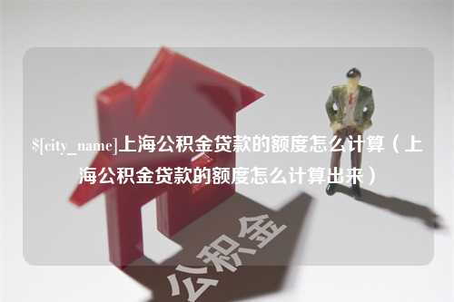 淮南上海公积金贷款的额度怎么计算（上海公积金贷款的额度怎么计算出来）